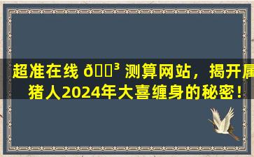 超准在线 🌳 测算网站，揭开属猪人2024年大喜缠身的秘密！